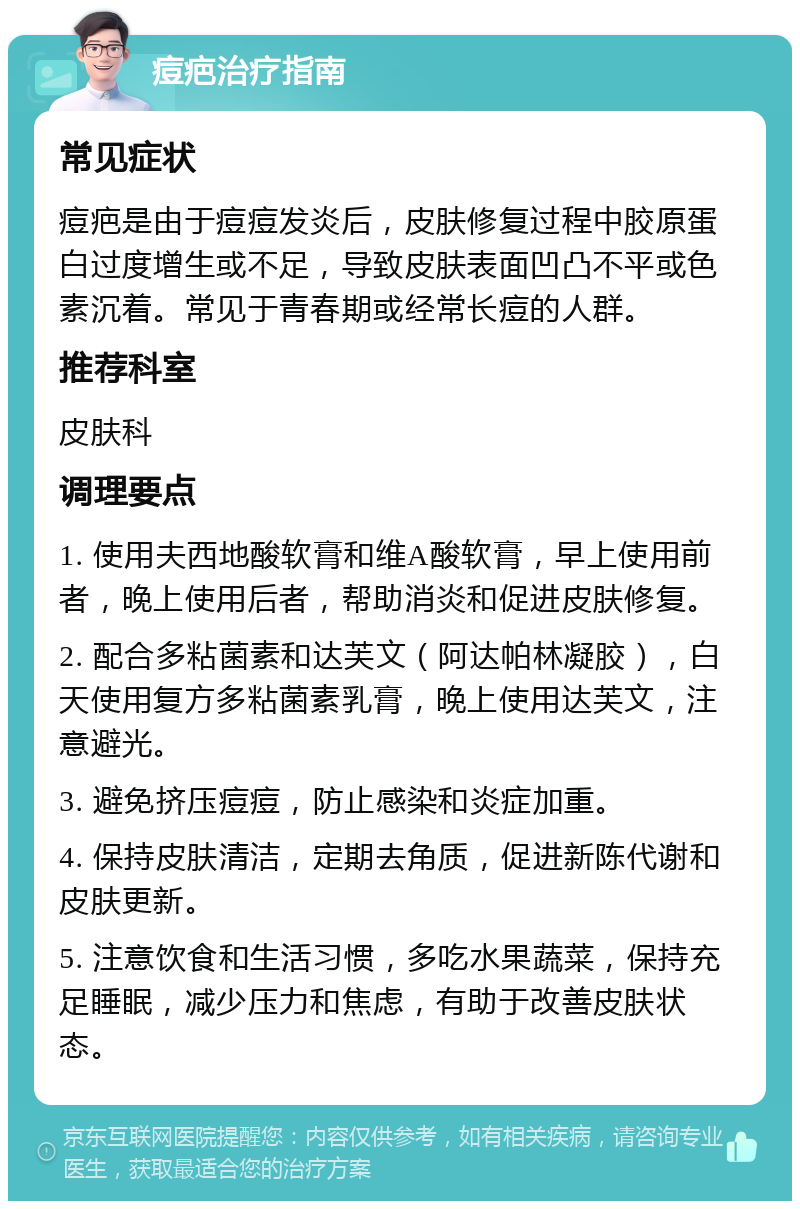 痘疤治疗指南 常见症状 痘疤是由于痘痘发炎后，皮肤修复过程中胶原蛋白过度增生或不足，导致皮肤表面凹凸不平或色素沉着。常见于青春期或经常长痘的人群。 推荐科室 皮肤科 调理要点 1. 使用夫西地酸软膏和维A酸软膏，早上使用前者，晚上使用后者，帮助消炎和促进皮肤修复。 2. 配合多粘菌素和达芙文（阿达帕林凝胶），白天使用复方多粘菌素乳膏，晚上使用达芙文，注意避光。 3. 避免挤压痘痘，防止感染和炎症加重。 4. 保持皮肤清洁，定期去角质，促进新陈代谢和皮肤更新。 5. 注意饮食和生活习惯，多吃水果蔬菜，保持充足睡眠，减少压力和焦虑，有助于改善皮肤状态。