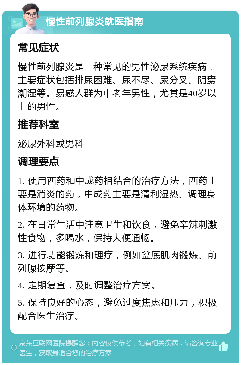 慢性前列腺炎就医指南 常见症状 慢性前列腺炎是一种常见的男性泌尿系统疾病，主要症状包括排尿困难、尿不尽、尿分叉、阴囊潮湿等。易感人群为中老年男性，尤其是40岁以上的男性。 推荐科室 泌尿外科或男科 调理要点 1. 使用西药和中成药相结合的治疗方法，西药主要是消炎的药，中成药主要是清利湿热、调理身体环境的药物。 2. 在日常生活中注意卫生和饮食，避免辛辣刺激性食物，多喝水，保持大便通畅。 3. 进行功能锻炼和理疗，例如盆底肌肉锻炼、前列腺按摩等。 4. 定期复查，及时调整治疗方案。 5. 保持良好的心态，避免过度焦虑和压力，积极配合医生治疗。