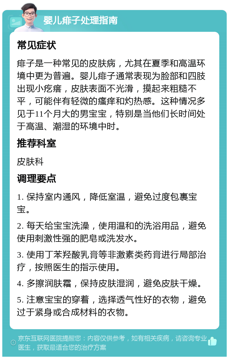 婴儿痱子处理指南 常见症状 痱子是一种常见的皮肤病，尤其在夏季和高温环境中更为普遍。婴儿痱子通常表现为脸部和四肢出现小疙瘩，皮肤表面不光滑，摸起来粗糙不平，可能伴有轻微的瘙痒和灼热感。这种情况多见于11个月大的男宝宝，特别是当他们长时间处于高温、潮湿的环境中时。 推荐科室 皮肤科 调理要点 1. 保持室内通风，降低室温，避免过度包裹宝宝。 2. 每天给宝宝洗澡，使用温和的洗浴用品，避免使用刺激性强的肥皂或洗发水。 3. 使用丁苯羟酸乳膏等非激素类药膏进行局部治疗，按照医生的指示使用。 4. 多擦润肤霜，保持皮肤湿润，避免皮肤干燥。 5. 注意宝宝的穿着，选择透气性好的衣物，避免过于紧身或合成材料的衣物。