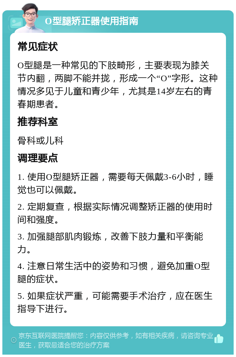 O型腿矫正器使用指南 常见症状 O型腿是一种常见的下肢畸形，主要表现为膝关节内翻，两脚不能并拢，形成一个“O”字形。这种情况多见于儿童和青少年，尤其是14岁左右的青春期患者。 推荐科室 骨科或儿科 调理要点 1. 使用O型腿矫正器，需要每天佩戴3-6小时，睡觉也可以佩戴。 2. 定期复查，根据实际情况调整矫正器的使用时间和强度。 3. 加强腿部肌肉锻炼，改善下肢力量和平衡能力。 4. 注意日常生活中的姿势和习惯，避免加重O型腿的症状。 5. 如果症状严重，可能需要手术治疗，应在医生指导下进行。