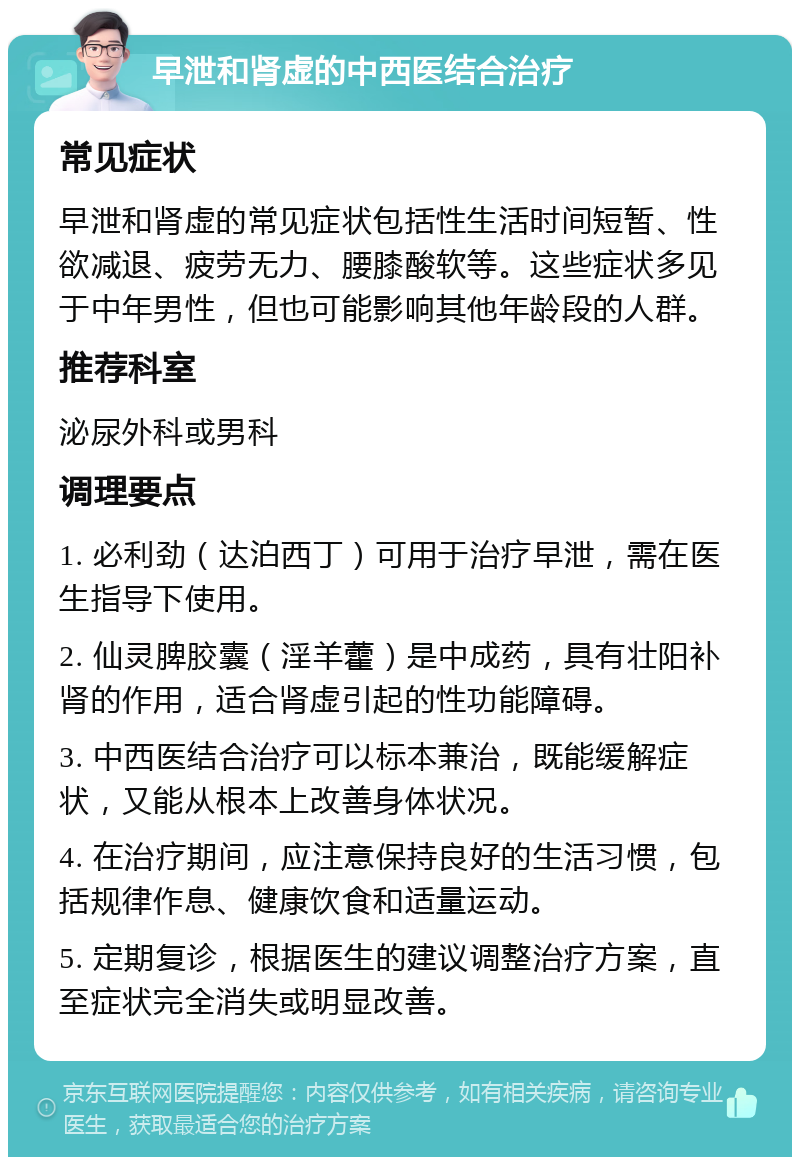 早泄和肾虚的中西医结合治疗 常见症状 早泄和肾虚的常见症状包括性生活时间短暂、性欲减退、疲劳无力、腰膝酸软等。这些症状多见于中年男性，但也可能影响其他年龄段的人群。 推荐科室 泌尿外科或男科 调理要点 1. 必利劲（达泊西丁）可用于治疗早泄，需在医生指导下使用。 2. 仙灵脾胶囊（淫羊藿）是中成药，具有壮阳补肾的作用，适合肾虚引起的性功能障碍。 3. 中西医结合治疗可以标本兼治，既能缓解症状，又能从根本上改善身体状况。 4. 在治疗期间，应注意保持良好的生活习惯，包括规律作息、健康饮食和适量运动。 5. 定期复诊，根据医生的建议调整治疗方案，直至症状完全消失或明显改善。