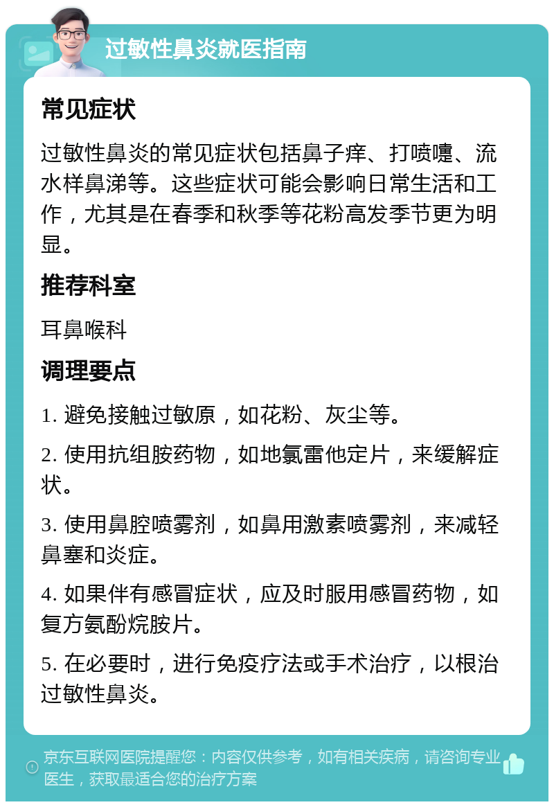 过敏性鼻炎就医指南 常见症状 过敏性鼻炎的常见症状包括鼻子痒、打喷嚏、流水样鼻涕等。这些症状可能会影响日常生活和工作，尤其是在春季和秋季等花粉高发季节更为明显。 推荐科室 耳鼻喉科 调理要点 1. 避免接触过敏原，如花粉、灰尘等。 2. 使用抗组胺药物，如地氯雷他定片，来缓解症状。 3. 使用鼻腔喷雾剂，如鼻用激素喷雾剂，来减轻鼻塞和炎症。 4. 如果伴有感冒症状，应及时服用感冒药物，如复方氨酚烷胺片。 5. 在必要时，进行免疫疗法或手术治疗，以根治过敏性鼻炎。