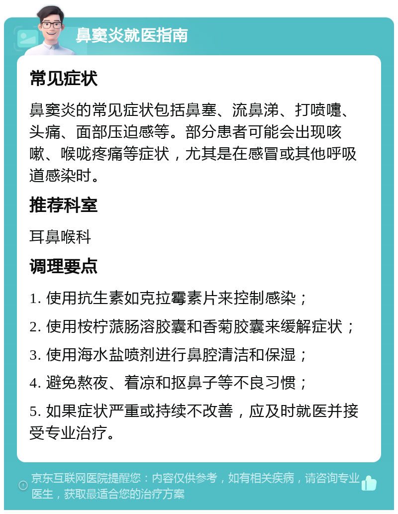 鼻窦炎就医指南 常见症状 鼻窦炎的常见症状包括鼻塞、流鼻涕、打喷嚏、头痛、面部压迫感等。部分患者可能会出现咳嗽、喉咙疼痛等症状，尤其是在感冒或其他呼吸道感染时。 推荐科室 耳鼻喉科 调理要点 1. 使用抗生素如克拉霉素片来控制感染； 2. 使用桉柠蒎肠溶胶囊和香菊胶囊来缓解症状； 3. 使用海水盐喷剂进行鼻腔清洁和保湿； 4. 避免熬夜、着凉和抠鼻子等不良习惯； 5. 如果症状严重或持续不改善，应及时就医并接受专业治疗。