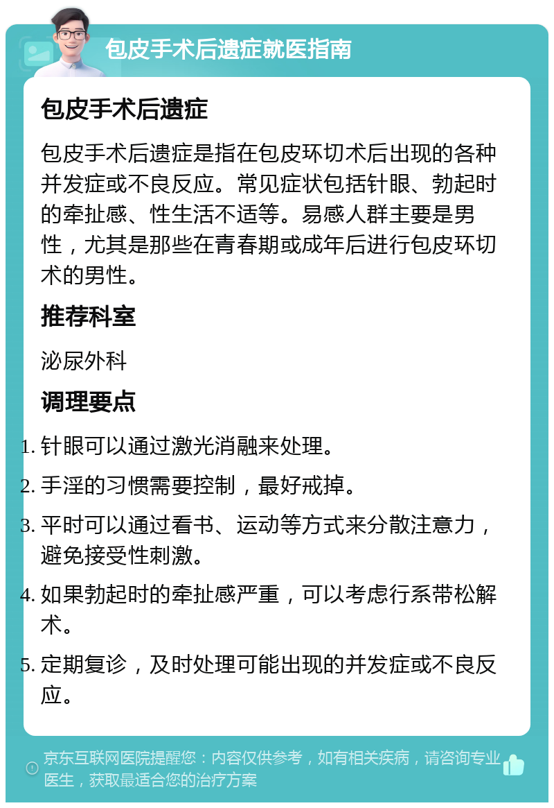 包皮手术后遗症就医指南 包皮手术后遗症 包皮手术后遗症是指在包皮环切术后出现的各种并发症或不良反应。常见症状包括针眼、勃起时的牵扯感、性生活不适等。易感人群主要是男性，尤其是那些在青春期或成年后进行包皮环切术的男性。 推荐科室 泌尿外科 调理要点 针眼可以通过激光消融来处理。 手淫的习惯需要控制，最好戒掉。 平时可以通过看书、运动等方式来分散注意力，避免接受性刺激。 如果勃起时的牵扯感严重，可以考虑行系带松解术。 定期复诊，及时处理可能出现的并发症或不良反应。