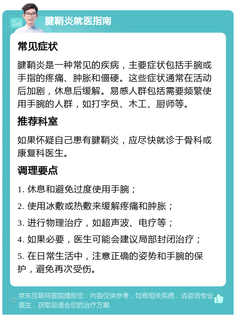 腱鞘炎就医指南 常见症状 腱鞘炎是一种常见的疾病，主要症状包括手腕或手指的疼痛、肿胀和僵硬。这些症状通常在活动后加剧，休息后缓解。易感人群包括需要频繁使用手腕的人群，如打字员、木工、厨师等。 推荐科室 如果怀疑自己患有腱鞘炎，应尽快就诊于骨科或康复科医生。 调理要点 1. 休息和避免过度使用手腕； 2. 使用冰敷或热敷来缓解疼痛和肿胀； 3. 进行物理治疗，如超声波、电疗等； 4. 如果必要，医生可能会建议局部封闭治疗； 5. 在日常生活中，注意正确的姿势和手腕的保护，避免再次受伤。