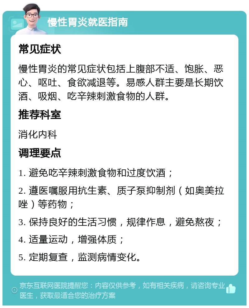 慢性胃炎就医指南 常见症状 慢性胃炎的常见症状包括上腹部不适、饱胀、恶心、呕吐、食欲减退等。易感人群主要是长期饮酒、吸烟、吃辛辣刺激食物的人群。 推荐科室 消化内科 调理要点 1. 避免吃辛辣刺激食物和过度饮酒； 2. 遵医嘱服用抗生素、质子泵抑制剂（如奥美拉唑）等药物； 3. 保持良好的生活习惯，规律作息，避免熬夜； 4. 适量运动，增强体质； 5. 定期复查，监测病情变化。