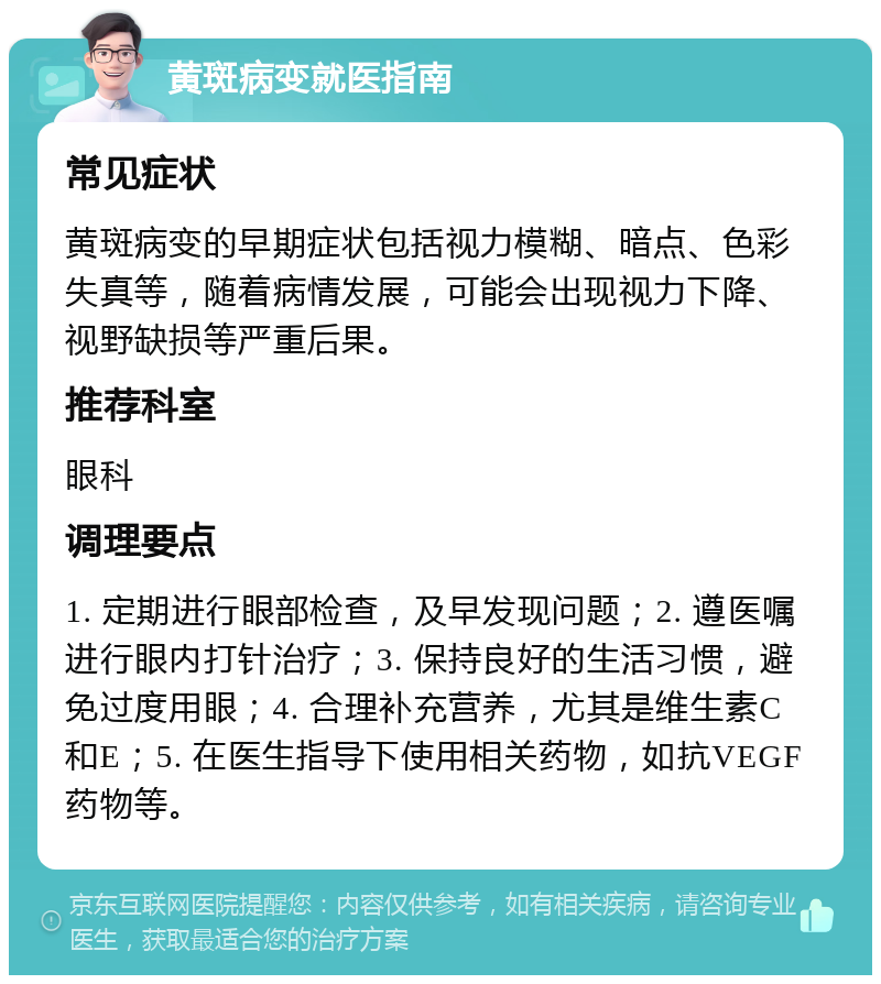 黄斑病变就医指南 常见症状 黄斑病变的早期症状包括视力模糊、暗点、色彩失真等，随着病情发展，可能会出现视力下降、视野缺损等严重后果。 推荐科室 眼科 调理要点 1. 定期进行眼部检查，及早发现问题；2. 遵医嘱进行眼内打针治疗；3. 保持良好的生活习惯，避免过度用眼；4. 合理补充营养，尤其是维生素C和E；5. 在医生指导下使用相关药物，如抗VEGF药物等。