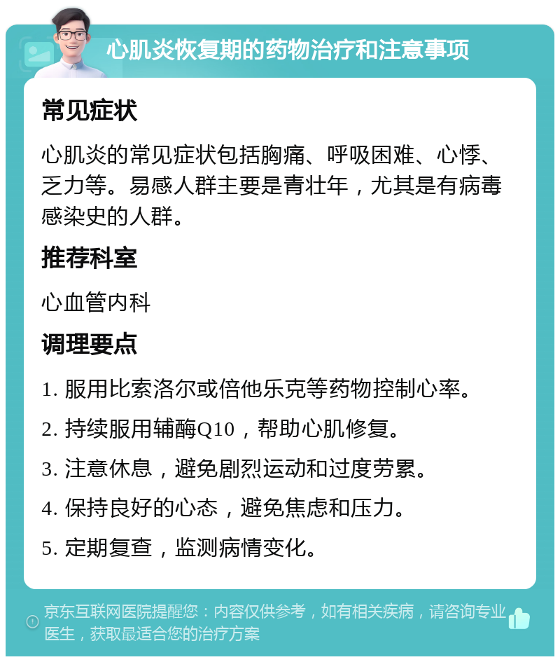 心肌炎恢复期的药物治疗和注意事项 常见症状 心肌炎的常见症状包括胸痛、呼吸困难、心悸、乏力等。易感人群主要是青壮年，尤其是有病毒感染史的人群。 推荐科室 心血管内科 调理要点 1. 服用比索洛尔或倍他乐克等药物控制心率。 2. 持续服用辅酶Q10，帮助心肌修复。 3. 注意休息，避免剧烈运动和过度劳累。 4. 保持良好的心态，避免焦虑和压力。 5. 定期复查，监测病情变化。