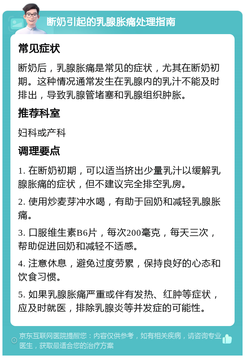 断奶引起的乳腺胀痛处理指南 常见症状 断奶后，乳腺胀痛是常见的症状，尤其在断奶初期。这种情况通常发生在乳腺内的乳汁不能及时排出，导致乳腺管堵塞和乳腺组织肿胀。 推荐科室 妇科或产科 调理要点 1. 在断奶初期，可以适当挤出少量乳汁以缓解乳腺胀痛的症状，但不建议完全排空乳房。 2. 使用炒麦芽冲水喝，有助于回奶和减轻乳腺胀痛。 3. 口服维生素B6片，每次200毫克，每天三次，帮助促进回奶和减轻不适感。 4. 注意休息，避免过度劳累，保持良好的心态和饮食习惯。 5. 如果乳腺胀痛严重或伴有发热、红肿等症状，应及时就医，排除乳腺炎等并发症的可能性。