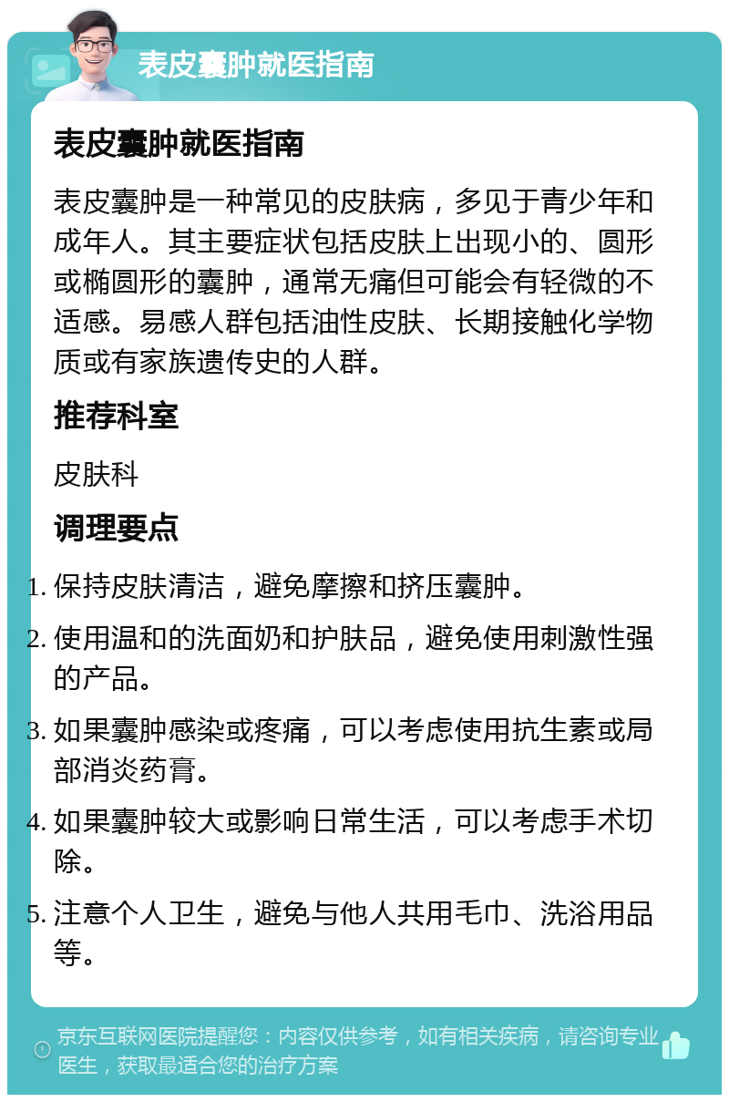 表皮囊肿就医指南 表皮囊肿就医指南 表皮囊肿是一种常见的皮肤病，多见于青少年和成年人。其主要症状包括皮肤上出现小的、圆形或椭圆形的囊肿，通常无痛但可能会有轻微的不适感。易感人群包括油性皮肤、长期接触化学物质或有家族遗传史的人群。 推荐科室 皮肤科 调理要点 保持皮肤清洁，避免摩擦和挤压囊肿。 使用温和的洗面奶和护肤品，避免使用刺激性强的产品。 如果囊肿感染或疼痛，可以考虑使用抗生素或局部消炎药膏。 如果囊肿较大或影响日常生活，可以考虑手术切除。 注意个人卫生，避免与他人共用毛巾、洗浴用品等。