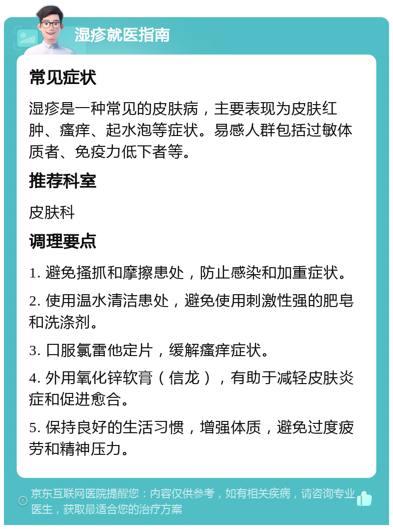 湿疹就医指南 常见症状 湿疹是一种常见的皮肤病，主要表现为皮肤红肿、瘙痒、起水泡等症状。易感人群包括过敏体质者、免疫力低下者等。 推荐科室 皮肤科 调理要点 1. 避免搔抓和摩擦患处，防止感染和加重症状。 2. 使用温水清洁患处，避免使用刺激性强的肥皂和洗涤剂。 3. 口服氯雷他定片，缓解瘙痒症状。 4. 外用氧化锌软膏（信龙），有助于减轻皮肤炎症和促进愈合。 5. 保持良好的生活习惯，增强体质，避免过度疲劳和精神压力。