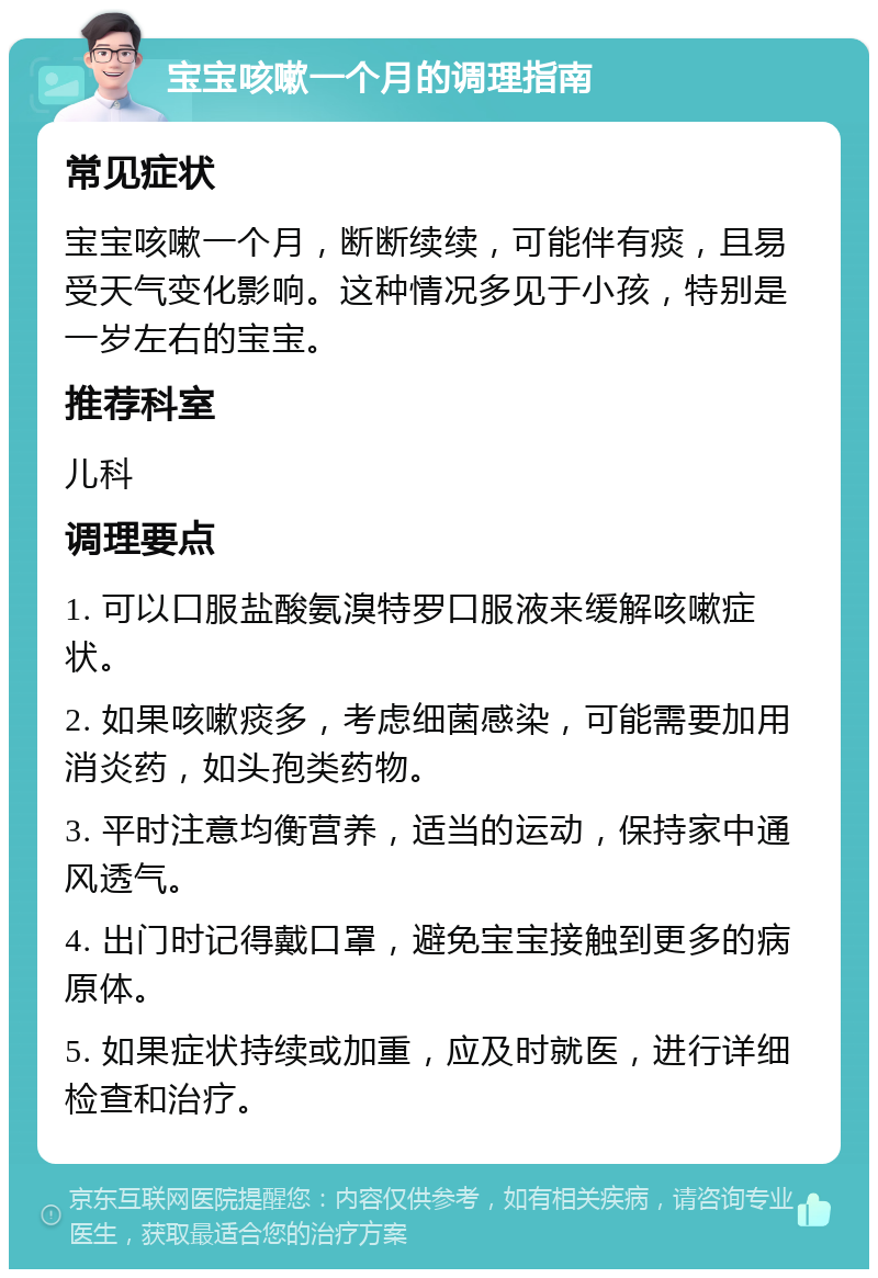 宝宝咳嗽一个月的调理指南 常见症状 宝宝咳嗽一个月，断断续续，可能伴有痰，且易受天气变化影响。这种情况多见于小孩，特别是一岁左右的宝宝。 推荐科室 儿科 调理要点 1. 可以口服盐酸氨溴特罗口服液来缓解咳嗽症状。 2. 如果咳嗽痰多，考虑细菌感染，可能需要加用消炎药，如头孢类药物。 3. 平时注意均衡营养，适当的运动，保持家中通风透气。 4. 出门时记得戴口罩，避免宝宝接触到更多的病原体。 5. 如果症状持续或加重，应及时就医，进行详细检查和治疗。