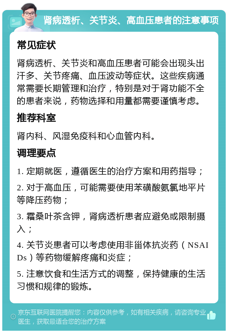 肾病透析、关节炎、高血压患者的注意事项 常见症状 肾病透析、关节炎和高血压患者可能会出现头出汗多、关节疼痛、血压波动等症状。这些疾病通常需要长期管理和治疗，特别是对于肾功能不全的患者来说，药物选择和用量都需要谨慎考虑。 推荐科室 肾内科、风湿免疫科和心血管内科。 调理要点 1. 定期就医，遵循医生的治疗方案和用药指导； 2. 对于高血压，可能需要使用苯磺酸氨氯地平片等降压药物； 3. 霜桑叶茶含钾，肾病透析患者应避免或限制摄入； 4. 关节炎患者可以考虑使用非甾体抗炎药（NSAIDs）等药物缓解疼痛和炎症； 5. 注意饮食和生活方式的调整，保持健康的生活习惯和规律的锻炼。