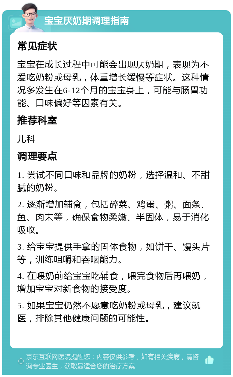 宝宝厌奶期调理指南 常见症状 宝宝在成长过程中可能会出现厌奶期，表现为不爱吃奶粉或母乳，体重增长缓慢等症状。这种情况多发生在6-12个月的宝宝身上，可能与肠胃功能、口味偏好等因素有关。 推荐科室 儿科 调理要点 1. 尝试不同口味和品牌的奶粉，选择温和、不甜腻的奶粉。 2. 逐渐增加辅食，包括碎菜、鸡蛋、粥、面条、鱼、肉末等，确保食物柔嫩、半固体，易于消化吸收。 3. 给宝宝提供手拿的固体食物，如饼干、馒头片等，训练咀嚼和吞咽能力。 4. 在喂奶前给宝宝吃辅食，喂完食物后再喂奶，增加宝宝对新食物的接受度。 5. 如果宝宝仍然不愿意吃奶粉或母乳，建议就医，排除其他健康问题的可能性。