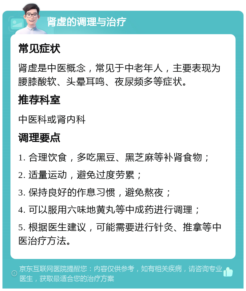 肾虚的调理与治疗 常见症状 肾虚是中医概念，常见于中老年人，主要表现为腰膝酸软、头晕耳鸣、夜尿频多等症状。 推荐科室 中医科或肾内科 调理要点 1. 合理饮食，多吃黑豆、黑芝麻等补肾食物； 2. 适量运动，避免过度劳累； 3. 保持良好的作息习惯，避免熬夜； 4. 可以服用六味地黄丸等中成药进行调理； 5. 根据医生建议，可能需要进行针灸、推拿等中医治疗方法。