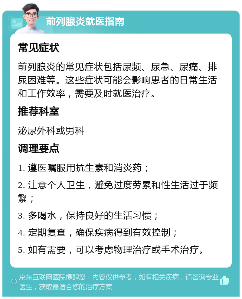 前列腺炎就医指南 常见症状 前列腺炎的常见症状包括尿频、尿急、尿痛、排尿困难等。这些症状可能会影响患者的日常生活和工作效率，需要及时就医治疗。 推荐科室 泌尿外科或男科 调理要点 1. 遵医嘱服用抗生素和消炎药； 2. 注意个人卫生，避免过度劳累和性生活过于频繁； 3. 多喝水，保持良好的生活习惯； 4. 定期复查，确保疾病得到有效控制； 5. 如有需要，可以考虑物理治疗或手术治疗。