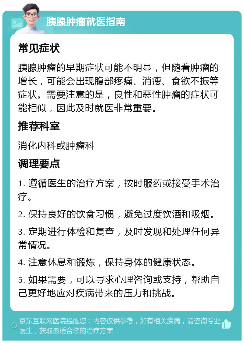 胰腺肿瘤就医指南 常见症状 胰腺肿瘤的早期症状可能不明显，但随着肿瘤的增长，可能会出现腹部疼痛、消瘦、食欲不振等症状。需要注意的是，良性和恶性肿瘤的症状可能相似，因此及时就医非常重要。 推荐科室 消化内科或肿瘤科 调理要点 1. 遵循医生的治疗方案，按时服药或接受手术治疗。 2. 保持良好的饮食习惯，避免过度饮酒和吸烟。 3. 定期进行体检和复查，及时发现和处理任何异常情况。 4. 注意休息和锻炼，保持身体的健康状态。 5. 如果需要，可以寻求心理咨询或支持，帮助自己更好地应对疾病带来的压力和挑战。