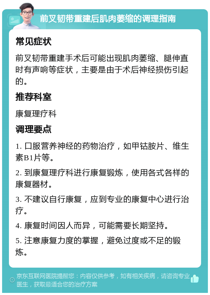 前叉韧带重建后肌肉萎缩的调理指南 常见症状 前叉韧带重建手术后可能出现肌肉萎缩、腿伸直时有声响等症状，主要是由于术后神经损伤引起的。 推荐科室 康复理疗科 调理要点 1. 口服营养神经的药物治疗，如甲钴胺片、维生素B1片等。 2. 到康复理疗科进行康复锻炼，使用各式各样的康复器材。 3. 不建议自行康复，应到专业的康复中心进行治疗。 4. 康复时间因人而异，可能需要长期坚持。 5. 注意康复力度的掌握，避免过度或不足的锻炼。