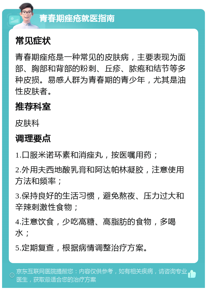 青春期痤疮就医指南 常见症状 青春期痤疮是一种常见的皮肤病，主要表现为面部、胸部和背部的粉刺、丘疹、脓疱和结节等多种皮损。易感人群为青春期的青少年，尤其是油性皮肤者。 推荐科室 皮肤科 调理要点 1.口服米诺环素和消痤丸，按医嘱用药； 2.外用夫西地酸乳膏和阿达帕林凝胶，注意使用方法和频率； 3.保持良好的生活习惯，避免熬夜、压力过大和辛辣刺激性食物； 4.注意饮食，少吃高糖、高脂肪的食物，多喝水； 5.定期复查，根据病情调整治疗方案。