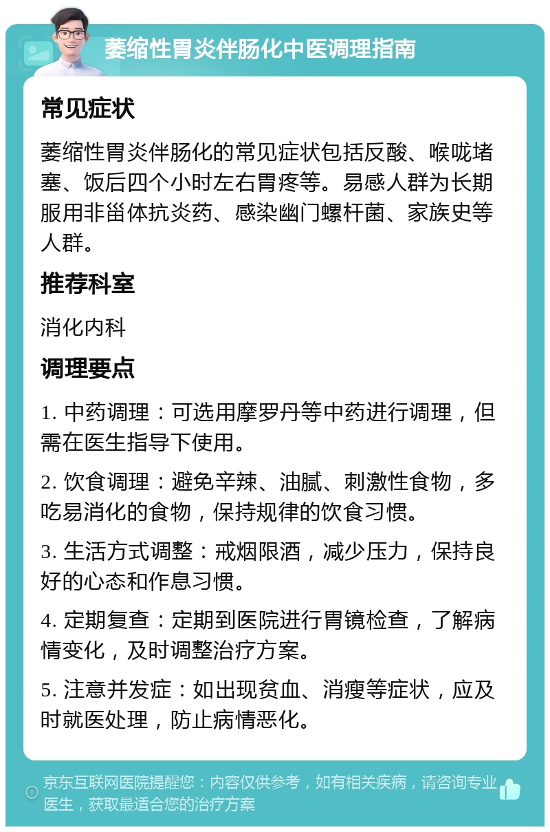 萎缩性胃炎伴肠化中医调理指南 常见症状 萎缩性胃炎伴肠化的常见症状包括反酸、喉咙堵塞、饭后四个小时左右胃疼等。易感人群为长期服用非甾体抗炎药、感染幽门螺杆菌、家族史等人群。 推荐科室 消化内科 调理要点 1. 中药调理：可选用摩罗丹等中药进行调理，但需在医生指导下使用。 2. 饮食调理：避免辛辣、油腻、刺激性食物，多吃易消化的食物，保持规律的饮食习惯。 3. 生活方式调整：戒烟限酒，减少压力，保持良好的心态和作息习惯。 4. 定期复查：定期到医院进行胃镜检查，了解病情变化，及时调整治疗方案。 5. 注意并发症：如出现贫血、消瘦等症状，应及时就医处理，防止病情恶化。