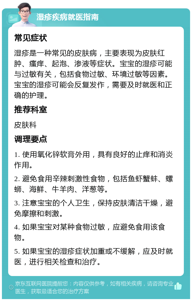 湿疹疾病就医指南 常见症状 湿疹是一种常见的皮肤病，主要表现为皮肤红肿、瘙痒、起泡、渗液等症状。宝宝的湿疹可能与过敏有关，包括食物过敏、环境过敏等因素。宝宝的湿疹可能会反复发作，需要及时就医和正确的护理。 推荐科室 皮肤科 调理要点 1. 使用氧化锌软膏外用，具有良好的止痒和消炎作用。 2. 避免食用辛辣刺激性食物，包括鱼虾蟹蚌、螺蛳、海鲜、牛羊肉、洋葱等。 3. 注意宝宝的个人卫生，保持皮肤清洁干燥，避免摩擦和刺激。 4. 如果宝宝对某种食物过敏，应避免食用该食物。 5. 如果宝宝的湿疹症状加重或不缓解，应及时就医，进行相关检查和治疗。