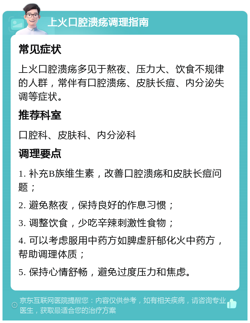 上火口腔溃疡调理指南 常见症状 上火口腔溃疡多见于熬夜、压力大、饮食不规律的人群，常伴有口腔溃疡、皮肤长痘、内分泌失调等症状。 推荐科室 口腔科、皮肤科、内分泌科 调理要点 1. 补充B族维生素，改善口腔溃疡和皮肤长痘问题； 2. 避免熬夜，保持良好的作息习惯； 3. 调整饮食，少吃辛辣刺激性食物； 4. 可以考虑服用中药方如脾虚肝郁化火中药方，帮助调理体质； 5. 保持心情舒畅，避免过度压力和焦虑。