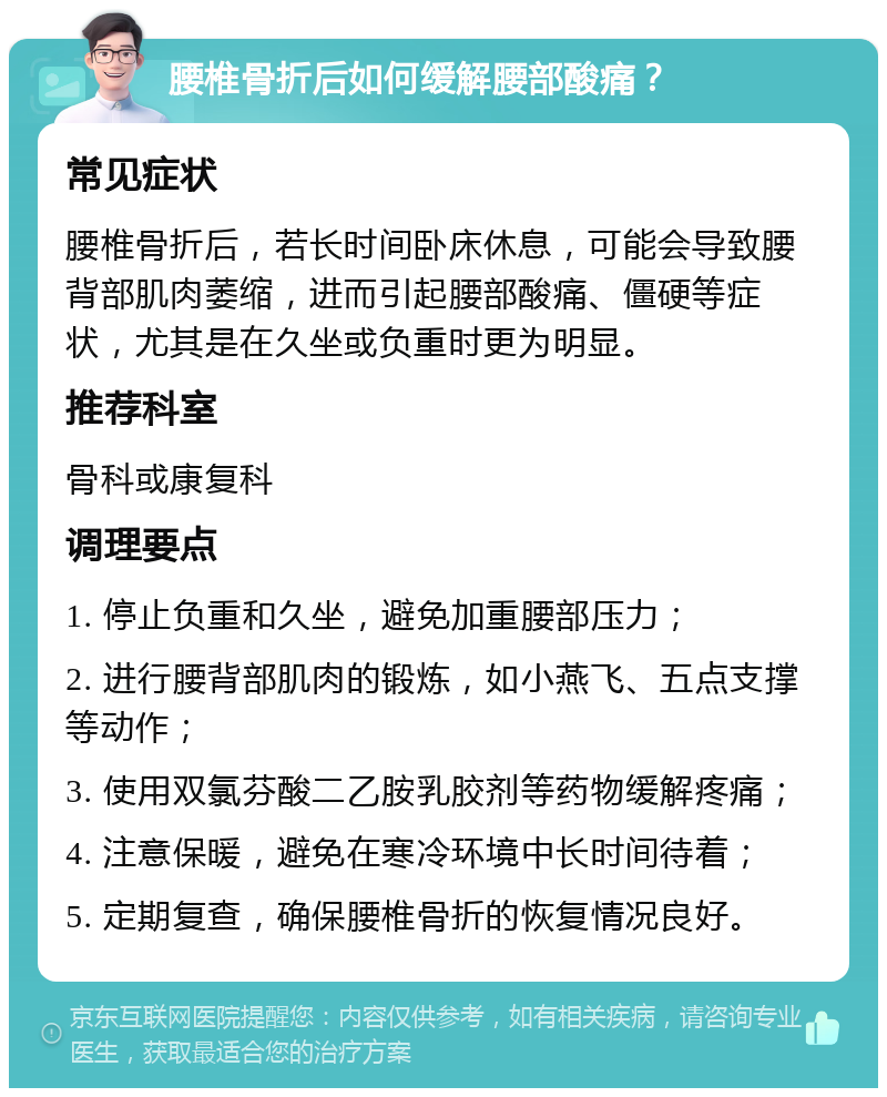 腰椎骨折后如何缓解腰部酸痛？ 常见症状 腰椎骨折后，若长时间卧床休息，可能会导致腰背部肌肉萎缩，进而引起腰部酸痛、僵硬等症状，尤其是在久坐或负重时更为明显。 推荐科室 骨科或康复科 调理要点 1. 停止负重和久坐，避免加重腰部压力； 2. 进行腰背部肌肉的锻炼，如小燕飞、五点支撑等动作； 3. 使用双氯芬酸二乙胺乳胶剂等药物缓解疼痛； 4. 注意保暖，避免在寒冷环境中长时间待着； 5. 定期复查，确保腰椎骨折的恢复情况良好。