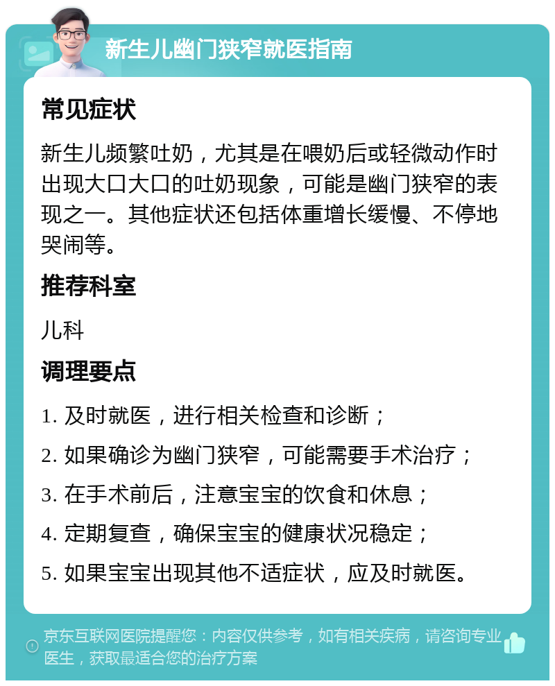 新生儿幽门狭窄就医指南 常见症状 新生儿频繁吐奶，尤其是在喂奶后或轻微动作时出现大口大口的吐奶现象，可能是幽门狭窄的表现之一。其他症状还包括体重增长缓慢、不停地哭闹等。 推荐科室 儿科 调理要点 1. 及时就医，进行相关检查和诊断； 2. 如果确诊为幽门狭窄，可能需要手术治疗； 3. 在手术前后，注意宝宝的饮食和休息； 4. 定期复查，确保宝宝的健康状况稳定； 5. 如果宝宝出现其他不适症状，应及时就医。