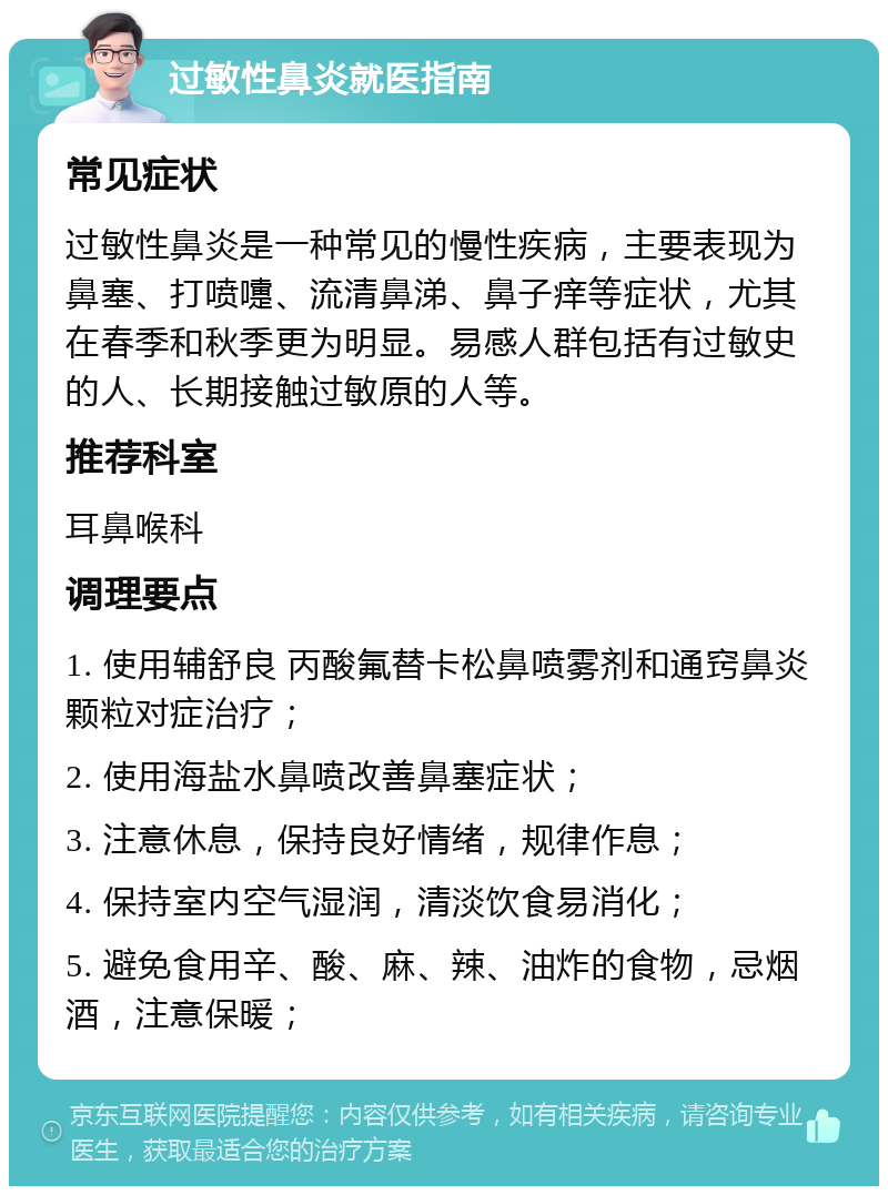 过敏性鼻炎就医指南 常见症状 过敏性鼻炎是一种常见的慢性疾病，主要表现为鼻塞、打喷嚏、流清鼻涕、鼻子痒等症状，尤其在春季和秋季更为明显。易感人群包括有过敏史的人、长期接触过敏原的人等。 推荐科室 耳鼻喉科 调理要点 1. 使用辅舒良 丙酸氟替卡松鼻喷雾剂和通窍鼻炎颗粒对症治疗； 2. 使用海盐水鼻喷改善鼻塞症状； 3. 注意休息，保持良好情绪，规律作息； 4. 保持室内空气湿润，清淡饮食易消化； 5. 避免食用辛、酸、麻、辣、油炸的食物，忌烟酒，注意保暖；