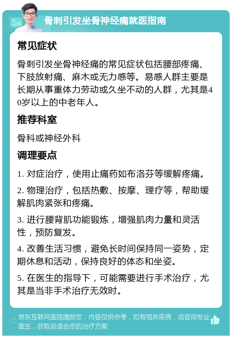 骨刺引发坐骨神经痛就医指南 常见症状 骨刺引发坐骨神经痛的常见症状包括腰部疼痛、下肢放射痛、麻木或无力感等。易感人群主要是长期从事重体力劳动或久坐不动的人群，尤其是40岁以上的中老年人。 推荐科室 骨科或神经外科 调理要点 1. 对症治疗，使用止痛药如布洛芬等缓解疼痛。 2. 物理治疗，包括热敷、按摩、理疗等，帮助缓解肌肉紧张和疼痛。 3. 进行腰背肌功能锻炼，增强肌肉力量和灵活性，预防复发。 4. 改善生活习惯，避免长时间保持同一姿势，定期休息和活动，保持良好的体态和坐姿。 5. 在医生的指导下，可能需要进行手术治疗，尤其是当非手术治疗无效时。