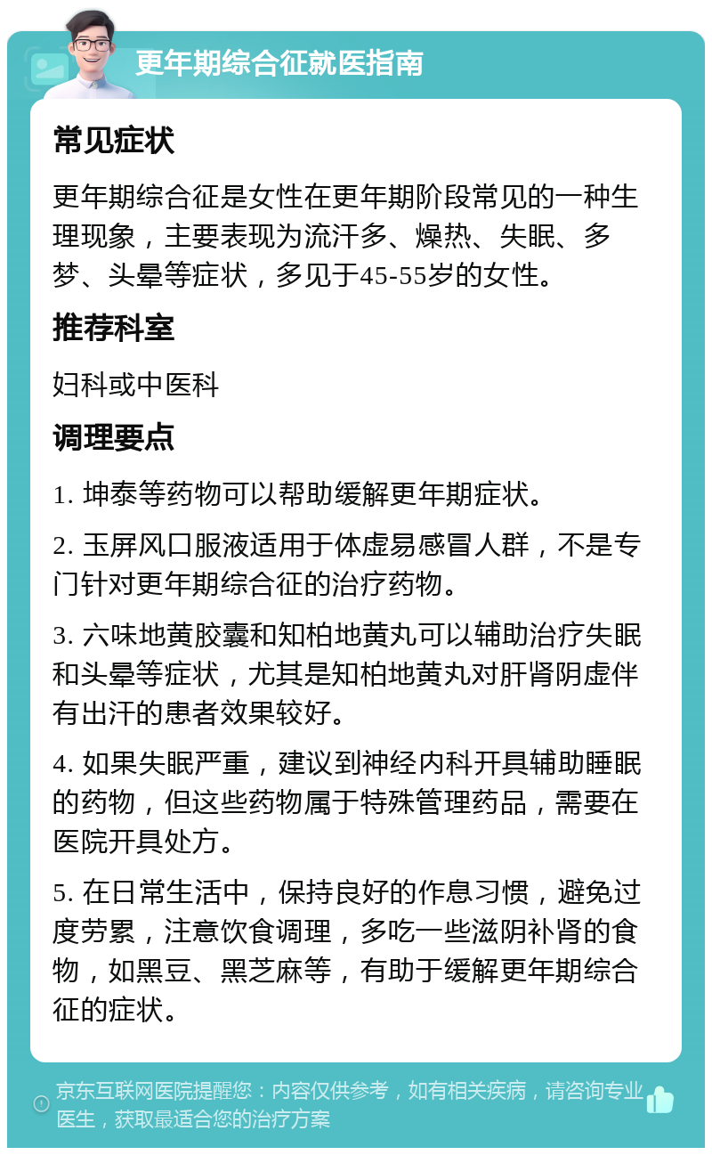 更年期综合征就医指南 常见症状 更年期综合征是女性在更年期阶段常见的一种生理现象，主要表现为流汗多、燥热、失眠、多梦、头晕等症状，多见于45-55岁的女性。 推荐科室 妇科或中医科 调理要点 1. 坤泰等药物可以帮助缓解更年期症状。 2. 玉屏风口服液适用于体虚易感冒人群，不是专门针对更年期综合征的治疗药物。 3. 六味地黄胶囊和知柏地黄丸可以辅助治疗失眠和头晕等症状，尤其是知柏地黄丸对肝肾阴虚伴有出汗的患者效果较好。 4. 如果失眠严重，建议到神经内科开具辅助睡眠的药物，但这些药物属于特殊管理药品，需要在医院开具处方。 5. 在日常生活中，保持良好的作息习惯，避免过度劳累，注意饮食调理，多吃一些滋阴补肾的食物，如黑豆、黑芝麻等，有助于缓解更年期综合征的症状。