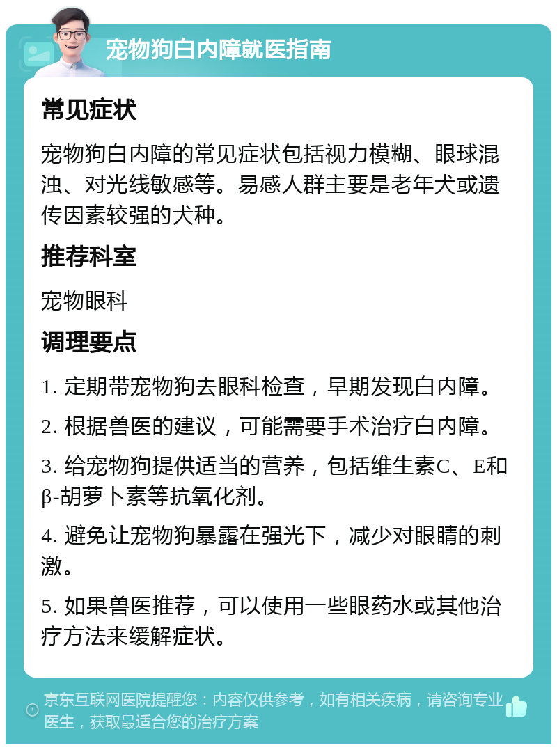 宠物狗白内障就医指南 常见症状 宠物狗白内障的常见症状包括视力模糊、眼球混浊、对光线敏感等。易感人群主要是老年犬或遗传因素较强的犬种。 推荐科室 宠物眼科 调理要点 1. 定期带宠物狗去眼科检查，早期发现白内障。 2. 根据兽医的建议，可能需要手术治疗白内障。 3. 给宠物狗提供适当的营养，包括维生素C、E和β-胡萝卜素等抗氧化剂。 4. 避免让宠物狗暴露在强光下，减少对眼睛的刺激。 5. 如果兽医推荐，可以使用一些眼药水或其他治疗方法来缓解症状。