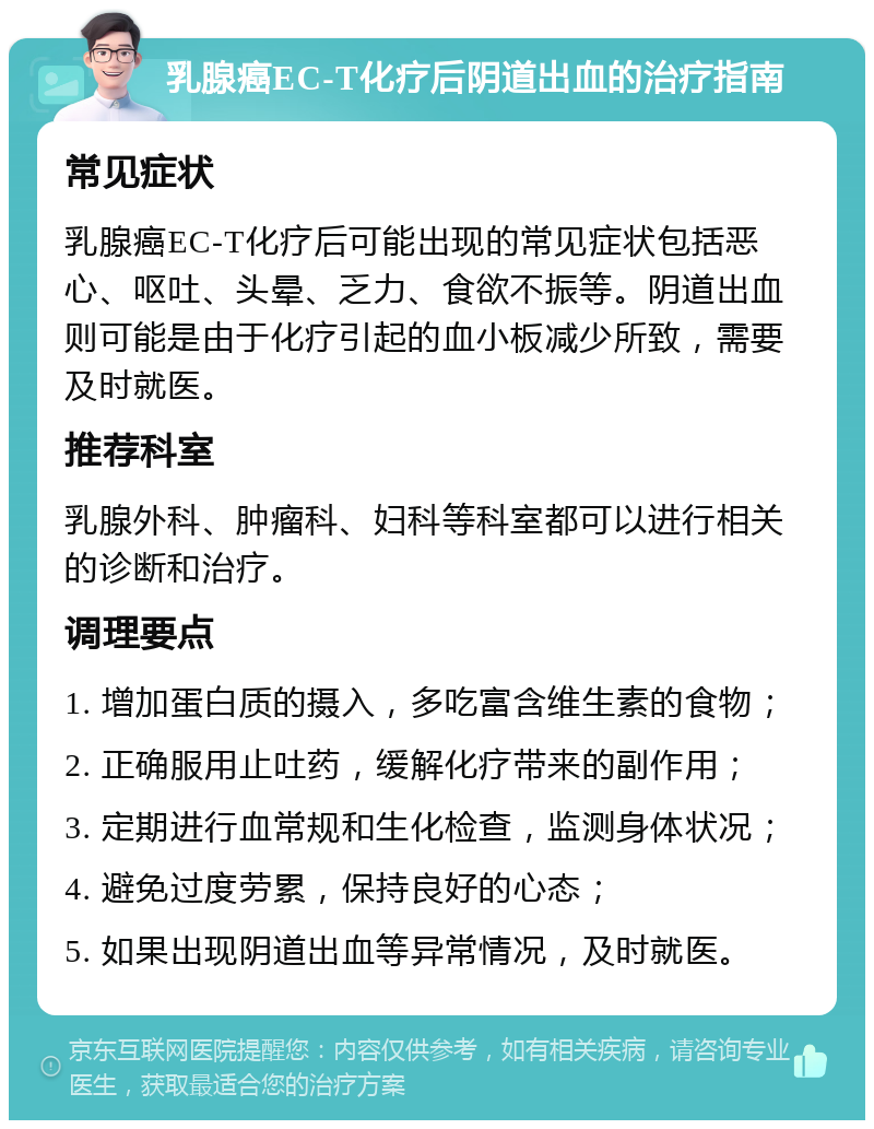 乳腺癌EC-T化疗后阴道出血的治疗指南 常见症状 乳腺癌EC-T化疗后可能出现的常见症状包括恶心、呕吐、头晕、乏力、食欲不振等。阴道出血则可能是由于化疗引起的血小板减少所致，需要及时就医。 推荐科室 乳腺外科、肿瘤科、妇科等科室都可以进行相关的诊断和治疗。 调理要点 1. 增加蛋白质的摄入，多吃富含维生素的食物； 2. 正确服用止吐药，缓解化疗带来的副作用； 3. 定期进行血常规和生化检查，监测身体状况； 4. 避免过度劳累，保持良好的心态； 5. 如果出现阴道出血等异常情况，及时就医。