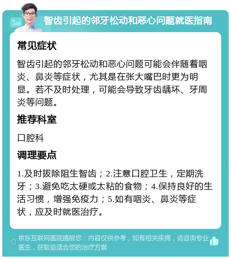 智齿引起的邻牙松动和恶心问题就医指南 常见症状 智齿引起的邻牙松动和恶心问题可能会伴随着咽炎、鼻炎等症状，尤其是在张大嘴巴时更为明显。若不及时处理，可能会导致牙齿龋坏、牙周炎等问题。 推荐科室 口腔科 调理要点 1.及时拔除阻生智齿；2.注意口腔卫生，定期洗牙；3.避免吃太硬或太粘的食物；4.保持良好的生活习惯，增强免疫力；5.如有咽炎、鼻炎等症状，应及时就医治疗。