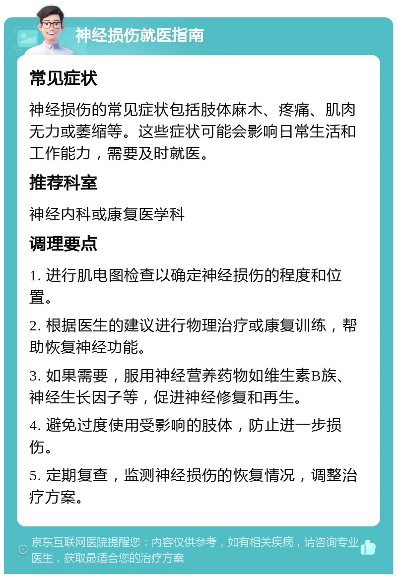 神经损伤就医指南 常见症状 神经损伤的常见症状包括肢体麻木、疼痛、肌肉无力或萎缩等。这些症状可能会影响日常生活和工作能力，需要及时就医。 推荐科室 神经内科或康复医学科 调理要点 1. 进行肌电图检查以确定神经损伤的程度和位置。 2. 根据医生的建议进行物理治疗或康复训练，帮助恢复神经功能。 3. 如果需要，服用神经营养药物如维生素B族、神经生长因子等，促进神经修复和再生。 4. 避免过度使用受影响的肢体，防止进一步损伤。 5. 定期复查，监测神经损伤的恢复情况，调整治疗方案。