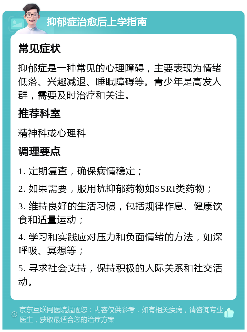 抑郁症治愈后上学指南 常见症状 抑郁症是一种常见的心理障碍，主要表现为情绪低落、兴趣减退、睡眠障碍等。青少年是高发人群，需要及时治疗和关注。 推荐科室 精神科或心理科 调理要点 1. 定期复查，确保病情稳定； 2. 如果需要，服用抗抑郁药物如SSRI类药物； 3. 维持良好的生活习惯，包括规律作息、健康饮食和适量运动； 4. 学习和实践应对压力和负面情绪的方法，如深呼吸、冥想等； 5. 寻求社会支持，保持积极的人际关系和社交活动。