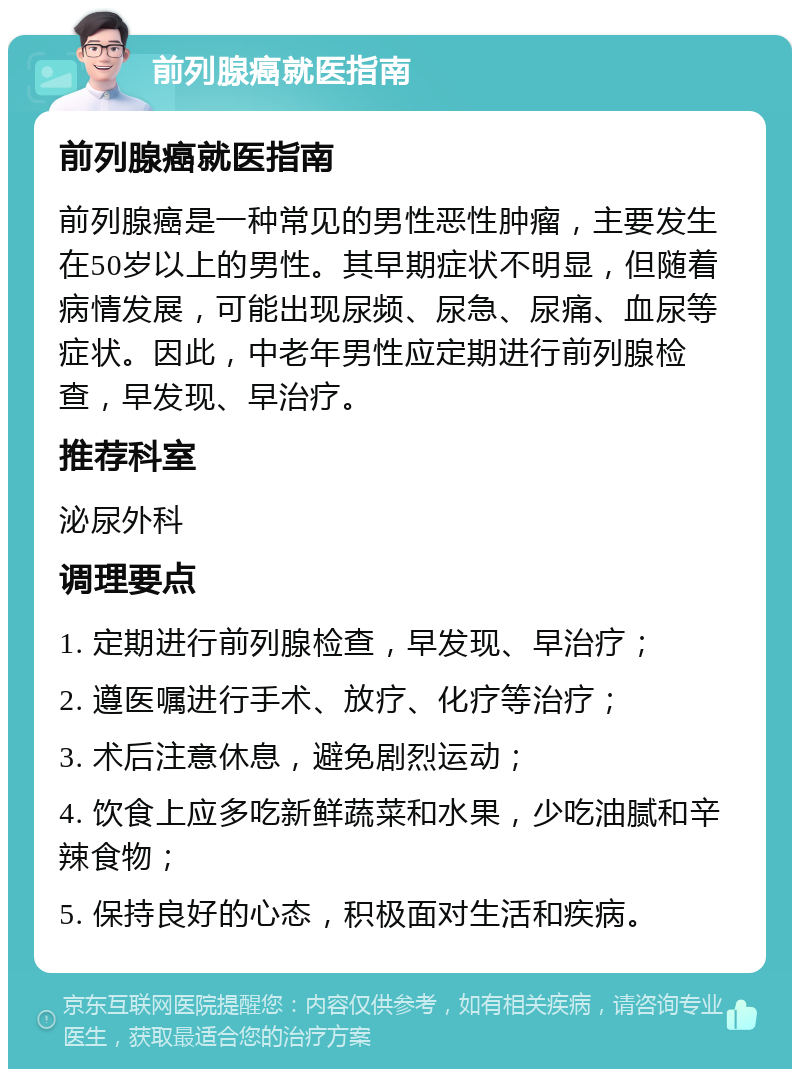 前列腺癌就医指南 前列腺癌就医指南 前列腺癌是一种常见的男性恶性肿瘤，主要发生在50岁以上的男性。其早期症状不明显，但随着病情发展，可能出现尿频、尿急、尿痛、血尿等症状。因此，中老年男性应定期进行前列腺检查，早发现、早治疗。 推荐科室 泌尿外科 调理要点 1. 定期进行前列腺检查，早发现、早治疗； 2. 遵医嘱进行手术、放疗、化疗等治疗； 3. 术后注意休息，避免剧烈运动； 4. 饮食上应多吃新鲜蔬菜和水果，少吃油腻和辛辣食物； 5. 保持良好的心态，积极面对生活和疾病。