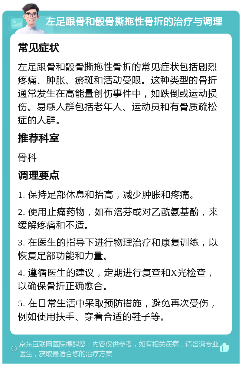 左足跟骨和骰骨撕拖性骨折的治疗与调理 常见症状 左足跟骨和骰骨撕拖性骨折的常见症状包括剧烈疼痛、肿胀、瘀斑和活动受限。这种类型的骨折通常发生在高能量创伤事件中，如跌倒或运动损伤。易感人群包括老年人、运动员和有骨质疏松症的人群。 推荐科室 骨科 调理要点 1. 保持足部休息和抬高，减少肿胀和疼痛。 2. 使用止痛药物，如布洛芬或对乙酰氨基酚，来缓解疼痛和不适。 3. 在医生的指导下进行物理治疗和康复训练，以恢复足部功能和力量。 4. 遵循医生的建议，定期进行复查和X光检查，以确保骨折正确愈合。 5. 在日常生活中采取预防措施，避免再次受伤，例如使用扶手、穿着合适的鞋子等。