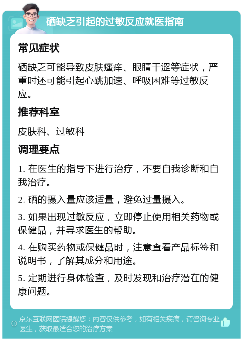 硒缺乏引起的过敏反应就医指南 常见症状 硒缺乏可能导致皮肤瘙痒、眼睛干涩等症状，严重时还可能引起心跳加速、呼吸困难等过敏反应。 推荐科室 皮肤科、过敏科 调理要点 1. 在医生的指导下进行治疗，不要自我诊断和自我治疗。 2. 硒的摄入量应该适量，避免过量摄入。 3. 如果出现过敏反应，立即停止使用相关药物或保健品，并寻求医生的帮助。 4. 在购买药物或保健品时，注意查看产品标签和说明书，了解其成分和用途。 5. 定期进行身体检查，及时发现和治疗潜在的健康问题。