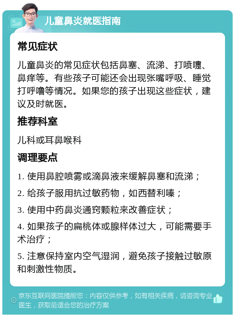 儿童鼻炎就医指南 常见症状 儿童鼻炎的常见症状包括鼻塞、流涕、打喷嚏、鼻痒等。有些孩子可能还会出现张嘴呼吸、睡觉打呼噜等情况。如果您的孩子出现这些症状，建议及时就医。 推荐科室 儿科或耳鼻喉科 调理要点 1. 使用鼻腔喷雾或滴鼻液来缓解鼻塞和流涕； 2. 给孩子服用抗过敏药物，如西替利嗪； 3. 使用中药鼻炎通窍颗粒来改善症状； 4. 如果孩子的扁桃体或腺样体过大，可能需要手术治疗； 5. 注意保持室内空气湿润，避免孩子接触过敏原和刺激性物质。