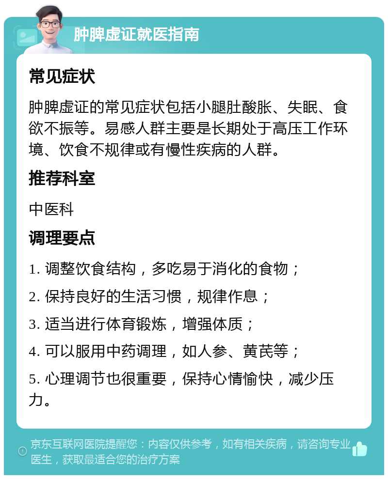 肿脾虚证就医指南 常见症状 肿脾虚证的常见症状包括小腿肚酸胀、失眠、食欲不振等。易感人群主要是长期处于高压工作环境、饮食不规律或有慢性疾病的人群。 推荐科室 中医科 调理要点 1. 调整饮食结构，多吃易于消化的食物； 2. 保持良好的生活习惯，规律作息； 3. 适当进行体育锻炼，增强体质； 4. 可以服用中药调理，如人参、黄芪等； 5. 心理调节也很重要，保持心情愉快，减少压力。