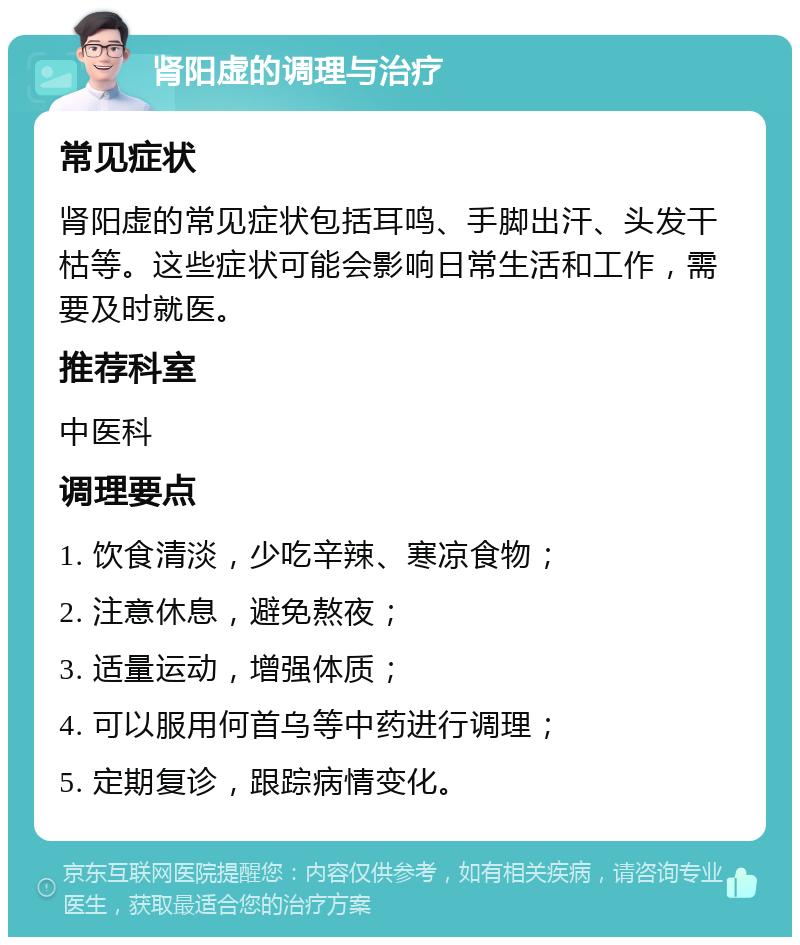 肾阳虚的调理与治疗 常见症状 肾阳虚的常见症状包括耳鸣、手脚出汗、头发干枯等。这些症状可能会影响日常生活和工作，需要及时就医。 推荐科室 中医科 调理要点 1. 饮食清淡，少吃辛辣、寒凉食物； 2. 注意休息，避免熬夜； 3. 适量运动，增强体质； 4. 可以服用何首乌等中药进行调理； 5. 定期复诊，跟踪病情变化。