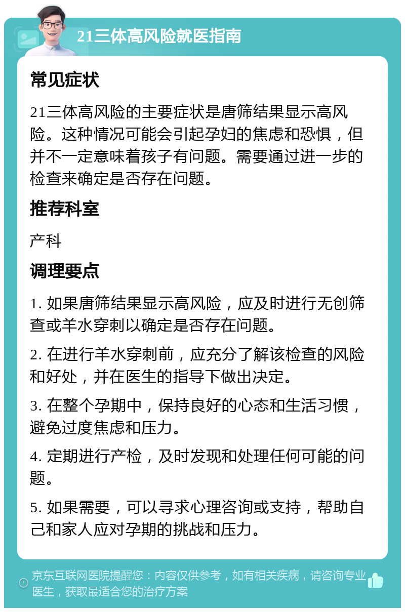 21三体高风险就医指南 常见症状 21三体高风险的主要症状是唐筛结果显示高风险。这种情况可能会引起孕妇的焦虑和恐惧，但并不一定意味着孩子有问题。需要通过进一步的检查来确定是否存在问题。 推荐科室 产科 调理要点 1. 如果唐筛结果显示高风险，应及时进行无创筛查或羊水穿刺以确定是否存在问题。 2. 在进行羊水穿刺前，应充分了解该检查的风险和好处，并在医生的指导下做出决定。 3. 在整个孕期中，保持良好的心态和生活习惯，避免过度焦虑和压力。 4. 定期进行产检，及时发现和处理任何可能的问题。 5. 如果需要，可以寻求心理咨询或支持，帮助自己和家人应对孕期的挑战和压力。