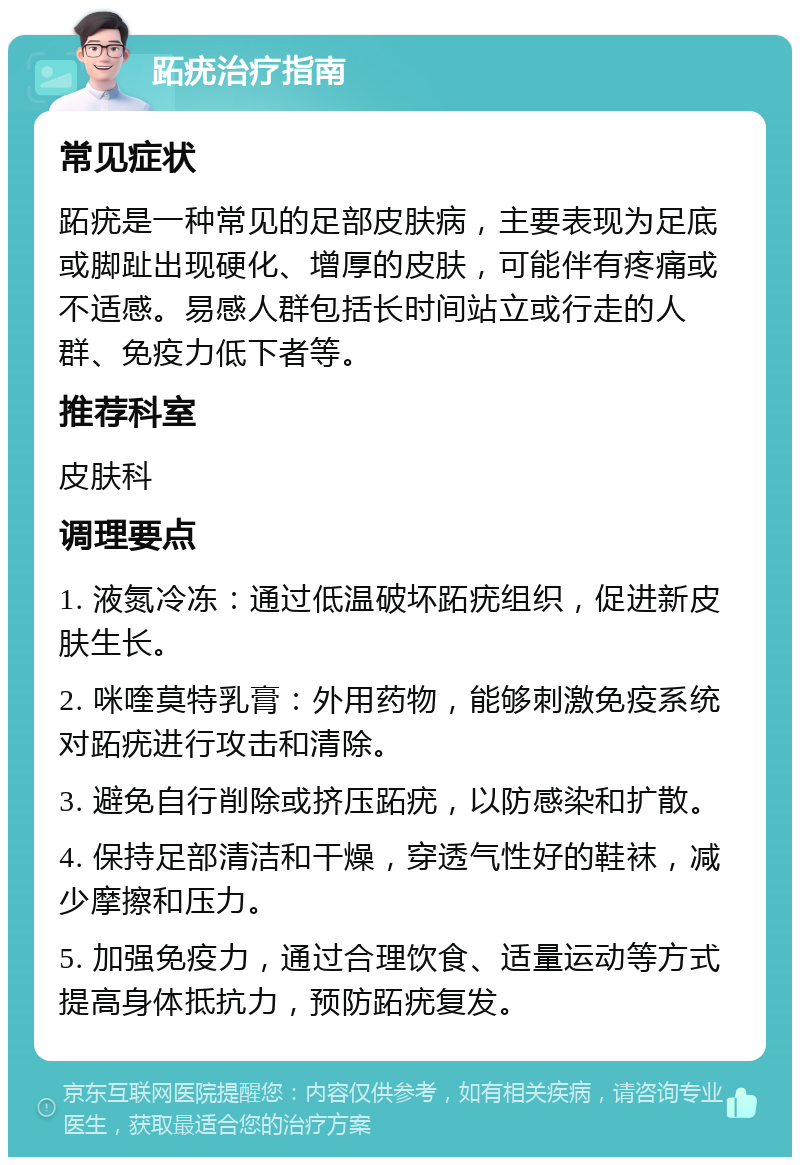 跖疣治疗指南 常见症状 跖疣是一种常见的足部皮肤病，主要表现为足底或脚趾出现硬化、增厚的皮肤，可能伴有疼痛或不适感。易感人群包括长时间站立或行走的人群、免疫力低下者等。 推荐科室 皮肤科 调理要点 1. 液氮冷冻：通过低温破坏跖疣组织，促进新皮肤生长。 2. 咪喹莫特乳膏：外用药物，能够刺激免疫系统对跖疣进行攻击和清除。 3. 避免自行削除或挤压跖疣，以防感染和扩散。 4. 保持足部清洁和干燥，穿透气性好的鞋袜，减少摩擦和压力。 5. 加强免疫力，通过合理饮食、适量运动等方式提高身体抵抗力，预防跖疣复发。