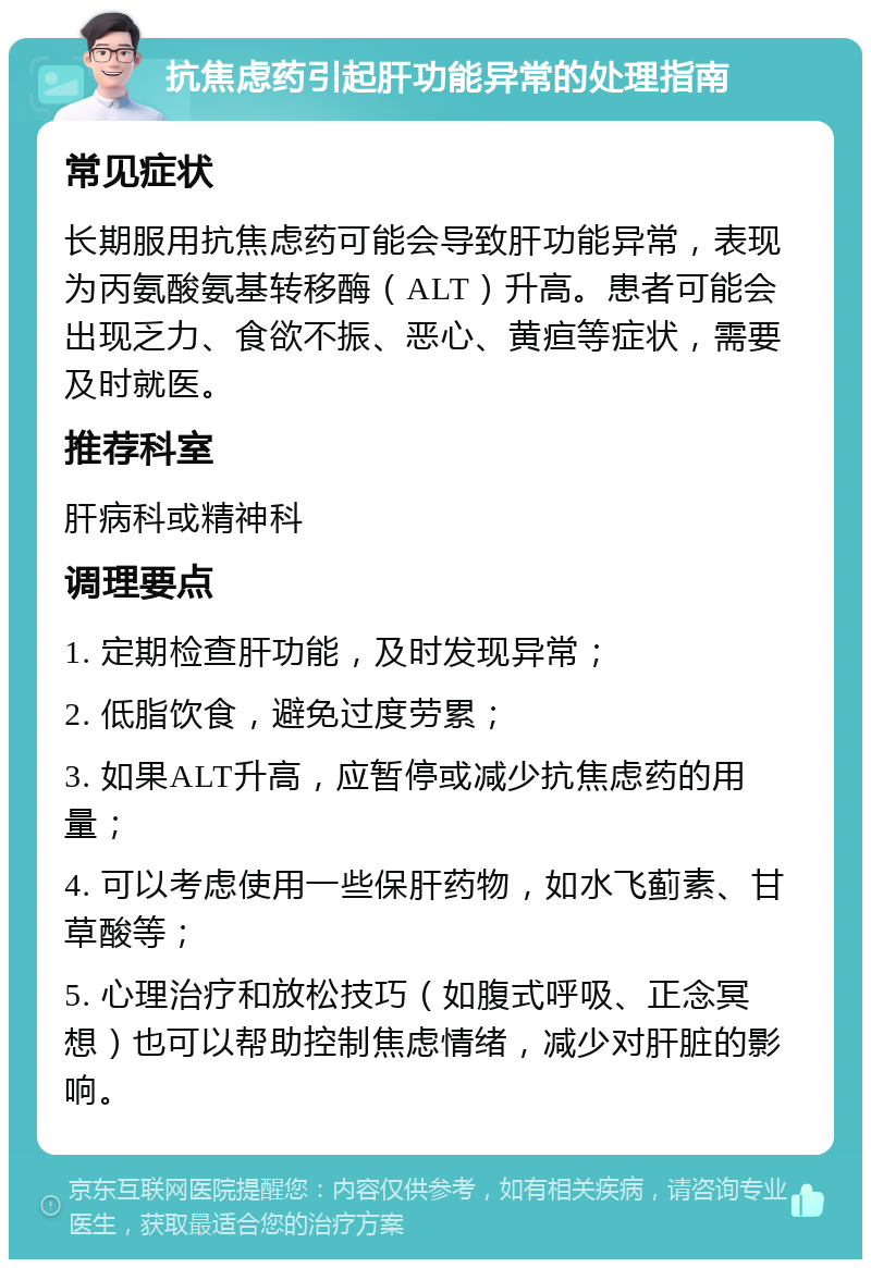 抗焦虑药引起肝功能异常的处理指南 常见症状 长期服用抗焦虑药可能会导致肝功能异常，表现为丙氨酸氨基转移酶（ALT）升高。患者可能会出现乏力、食欲不振、恶心、黄疸等症状，需要及时就医。 推荐科室 肝病科或精神科 调理要点 1. 定期检查肝功能，及时发现异常； 2. 低脂饮食，避免过度劳累； 3. 如果ALT升高，应暂停或减少抗焦虑药的用量； 4. 可以考虑使用一些保肝药物，如水飞蓟素、甘草酸等； 5. 心理治疗和放松技巧（如腹式呼吸、正念冥想）也可以帮助控制焦虑情绪，减少对肝脏的影响。