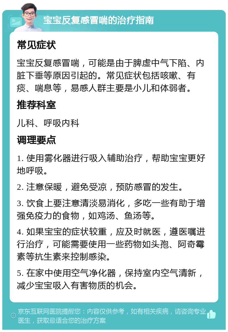 宝宝反复感冒喘的治疗指南 常见症状 宝宝反复感冒喘，可能是由于脾虚中气下陷、内脏下垂等原因引起的。常见症状包括咳嗽、有痰、喘息等，易感人群主要是小儿和体弱者。 推荐科室 儿科、呼吸内科 调理要点 1. 使用雾化器进行吸入辅助治疗，帮助宝宝更好地呼吸。 2. 注意保暖，避免受凉，预防感冒的发生。 3. 饮食上要注意清淡易消化，多吃一些有助于增强免疫力的食物，如鸡汤、鱼汤等。 4. 如果宝宝的症状较重，应及时就医，遵医嘱进行治疗，可能需要使用一些药物如头孢、阿奇霉素等抗生素来控制感染。 5. 在家中使用空气净化器，保持室内空气清新，减少宝宝吸入有害物质的机会。