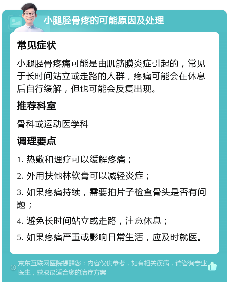 小腿胫骨疼的可能原因及处理 常见症状 小腿胫骨疼痛可能是由肌筋膜炎症引起的，常见于长时间站立或走路的人群，疼痛可能会在休息后自行缓解，但也可能会反复出现。 推荐科室 骨科或运动医学科 调理要点 1. 热敷和理疗可以缓解疼痛； 2. 外用扶他林软膏可以减轻炎症； 3. 如果疼痛持续，需要拍片子检查骨头是否有问题； 4. 避免长时间站立或走路，注意休息； 5. 如果疼痛严重或影响日常生活，应及时就医。