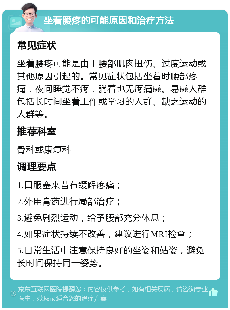 坐着腰疼的可能原因和治疗方法 常见症状 坐着腰疼可能是由于腰部肌肉扭伤、过度运动或其他原因引起的。常见症状包括坐着时腰部疼痛，夜间睡觉不疼，躺着也无疼痛感。易感人群包括长时间坐着工作或学习的人群、缺乏运动的人群等。 推荐科室 骨科或康复科 调理要点 1.口服塞来昔布缓解疼痛； 2.外用膏药进行局部治疗； 3.避免剧烈运动，给予腰部充分休息； 4.如果症状持续不改善，建议进行MRI检查； 5.日常生活中注意保持良好的坐姿和站姿，避免长时间保持同一姿势。