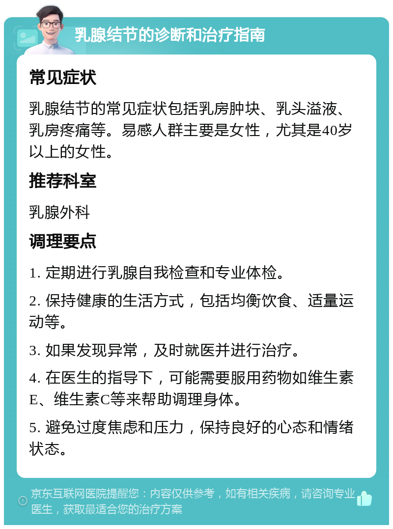 乳腺结节的诊断和治疗指南 常见症状 乳腺结节的常见症状包括乳房肿块、乳头溢液、乳房疼痛等。易感人群主要是女性，尤其是40岁以上的女性。 推荐科室 乳腺外科 调理要点 1. 定期进行乳腺自我检查和专业体检。 2. 保持健康的生活方式，包括均衡饮食、适量运动等。 3. 如果发现异常，及时就医并进行治疗。 4. 在医生的指导下，可能需要服用药物如维生素E、维生素C等来帮助调理身体。 5. 避免过度焦虑和压力，保持良好的心态和情绪状态。