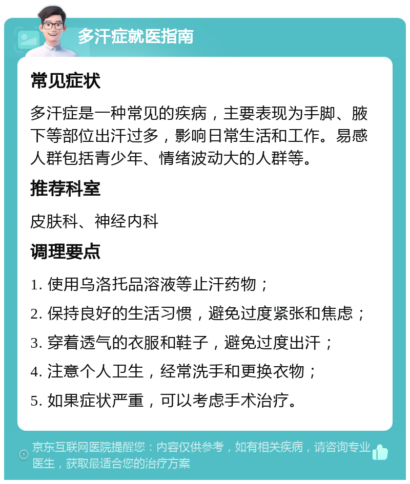 多汗症就医指南 常见症状 多汗症是一种常见的疾病，主要表现为手脚、腋下等部位出汗过多，影响日常生活和工作。易感人群包括青少年、情绪波动大的人群等。 推荐科室 皮肤科、神经内科 调理要点 1. 使用乌洛托品溶液等止汗药物； 2. 保持良好的生活习惯，避免过度紧张和焦虑； 3. 穿着透气的衣服和鞋子，避免过度出汗； 4. 注意个人卫生，经常洗手和更换衣物； 5. 如果症状严重，可以考虑手术治疗。